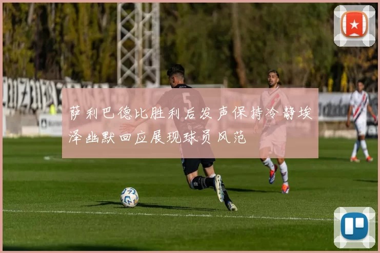 萨利巴德比胜利后发声保持冷静埃泽幽默回应展现球员风范