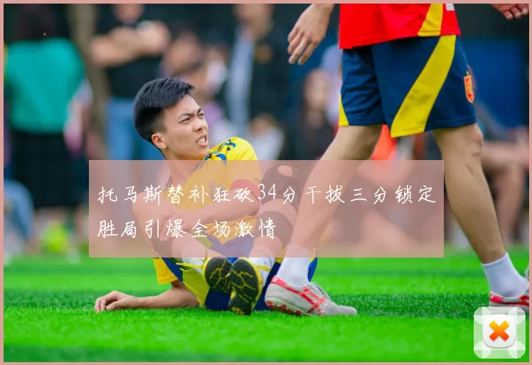 托马斯替补狂砍34分干拔三分锁定胜局引爆全场激情