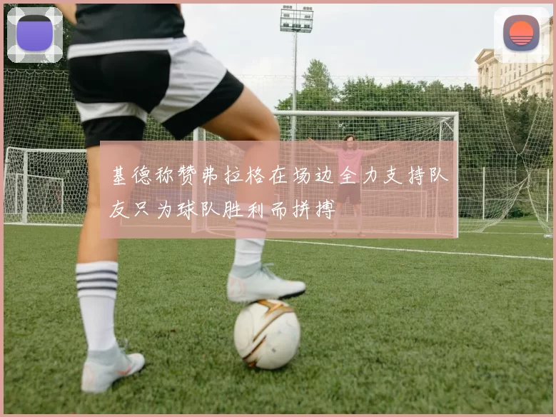 基德称赞弗拉格在场边全力支持队友只为球队胜利而拼搏