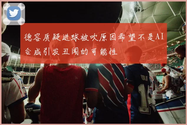 德容质疑进球被吹原因希望不是AI合成引发丑闻的可能性