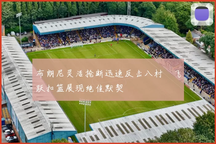 布朗尼灵活抢断迅速反击八村塁飞跃扣篮展现绝佳默契