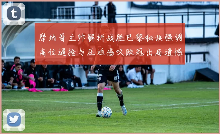 摩纳哥主帅解析战胜巴黎秘诀强调高位逼抢与压迫感叹欧冠出局遗憾
