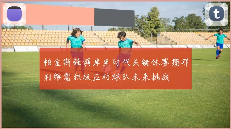 帕金斯强调库里时代关键休赛期邓利维需积极应对球队未来挑战