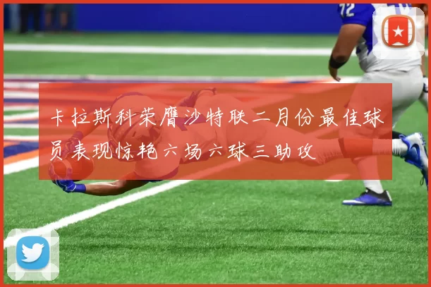 卡拉斯科荣膺沙特联二月份最佳球员表现惊艳六场六球三助攻