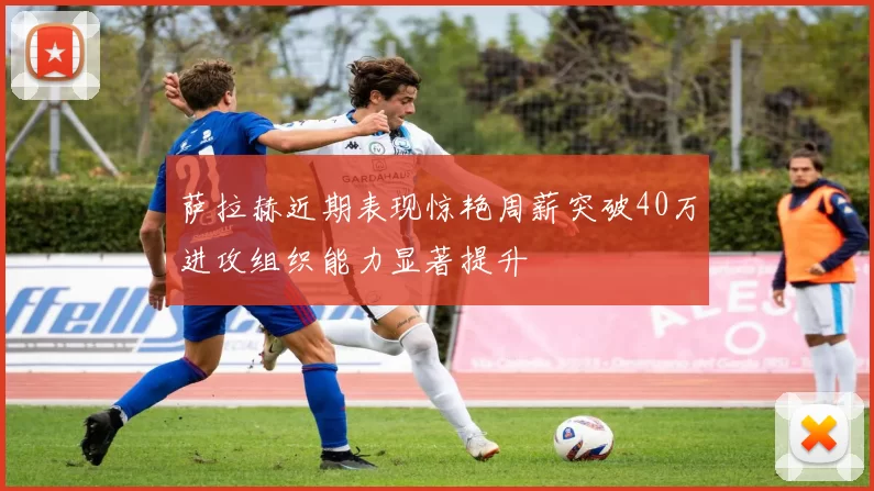 萨拉赫近期表现惊艳周薪突破40万进攻组织能力显著提升