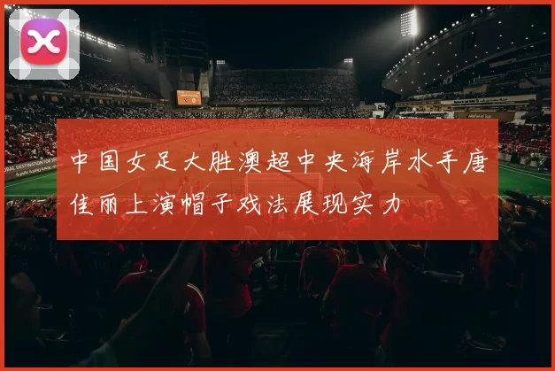 中国女足大胜澳超中央海岸水手唐佳丽上演帽子戏法展现实力