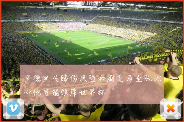 罗德里戈膝伤风险加剧皇马全队忧心他可能缺席世界杯