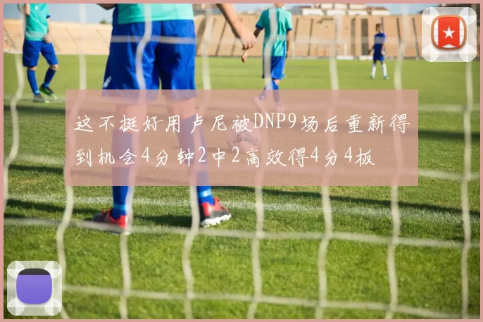 这不挺好用卢尼被DNP9场后重新得到机会4分钟2中2高效得4分4板