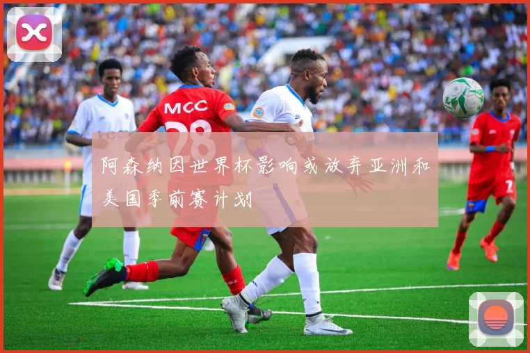 阿森纳因世界杯影响或放弃亚洲和美国季前赛计划