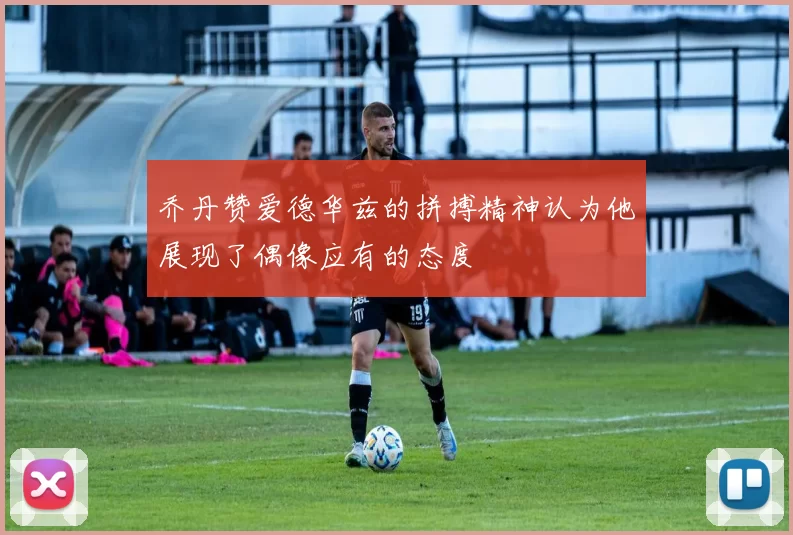 乔丹赞爱德华兹的拼搏精神认为他展现了偶像应有的态度