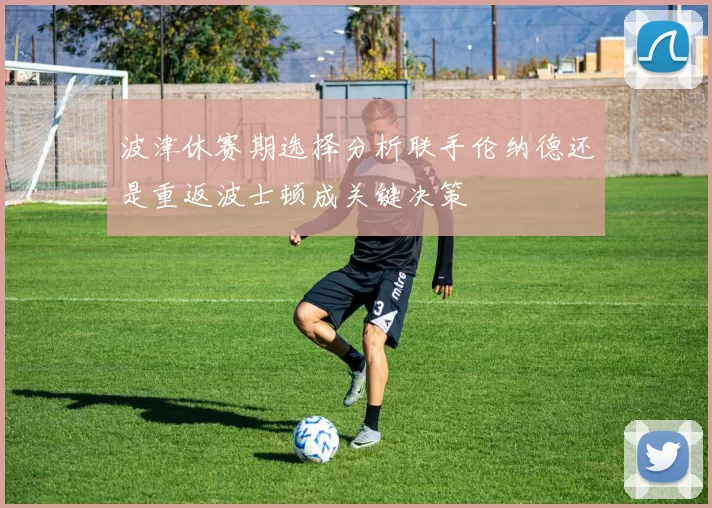 波津休赛期选择分析联手伦纳德还是重返波士顿成关键决策