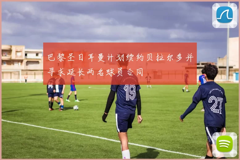 巴黎圣日耳曼计划续约贝拉尔多并寻求延长两名球员合同