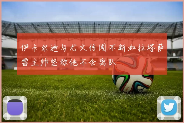 伊卡尔迪与尤文传闻不断加拉塔萨雷主帅坚称他不会离队