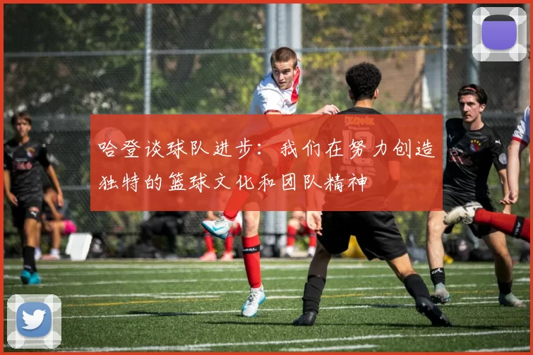 哈登谈球队进步：我们在努力创造独特的篮球文化和团队精神