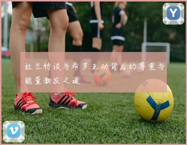 杜兰特谈与希罗互动背后的尊重与能量激发之道