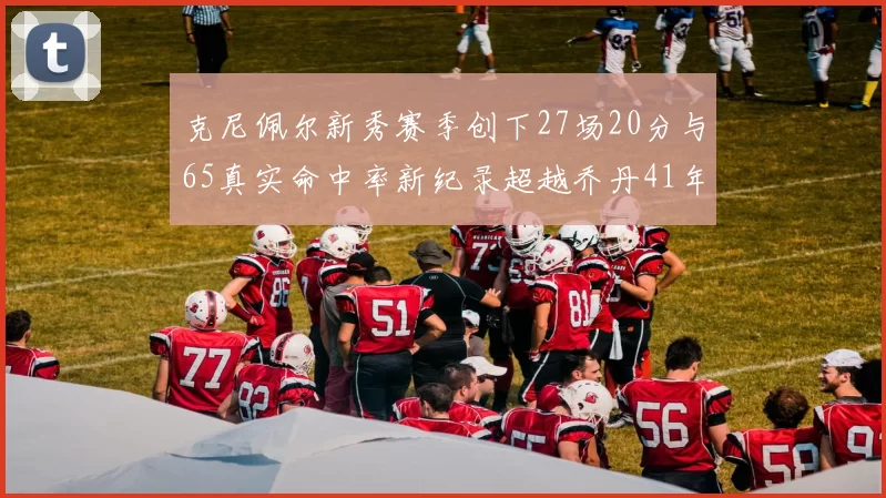 克尼佩尔新秀赛季创下27场20分与65真实命中率新纪录超越乔丹41年历史