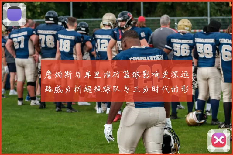 詹姆斯与库里谁对篮球影响更深远路威分析超级球队与三分时代的形成