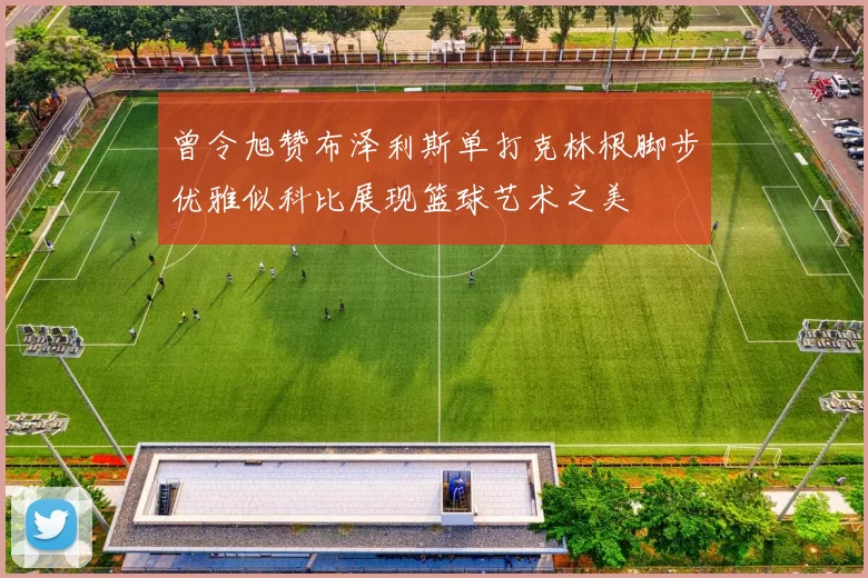 曾令旭赞布泽利斯单打克林根脚步优雅似科比展现篮球艺术之美
