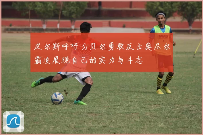 皮尔斯呼吁戈贝尔勇敢反击奥尼尔霸凌展现自己的实力与斗志